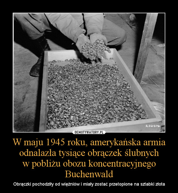 W maju 1945 roku, amerykańska armia odnalazła tysiące obrączek ślubnychw pobliżu obozu koncentracyjnego Buchenwald – Obrączki pochodziły od więźniów i miały zostać przetopione na sztabki złota 