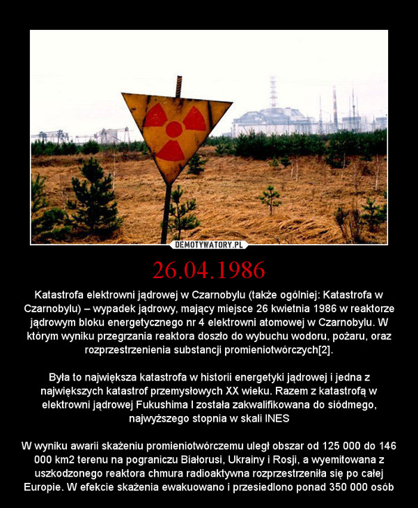 26.04.1986 – Katastrofa elektrowni jądrowej w Czarnobylu (także ogólniej: Katastrofa w Czarnobylu) – wypadek jądrowy, mający miejsce 26 kwietnia 1986 w reaktorze jądrowym bloku energetycznego nr 4 elektrowni atomowej w Czarnobylu. W którym wyniku przegrzania reaktora doszło do wybuchu wodoru, pożaru, oraz rozprzestrzenienia substancji promieniotwórczych[2].Była to największa katastrofa w historii energetyki jądrowej i jedna z największych katastrof przemysłowych XX wieku. Razem z katastrofą w elektrowni jądrowej Fukushima I została zakwalifikowana do siódmego, najwyższego stopnia w skali INESW wyniku awarii skażeniu promieniotwórczemu uległ obszar od 125 000 do 146 000 km2 terenu na pograniczu Białorusi, Ukrainy i Rosji, a wyemitowana z uszkodzonego reaktora chmura radioaktywna rozprzestrzeniła się po całej Europie. W efekcie skażenia ewakuowano i przesiedlono ponad 350 000 osób 