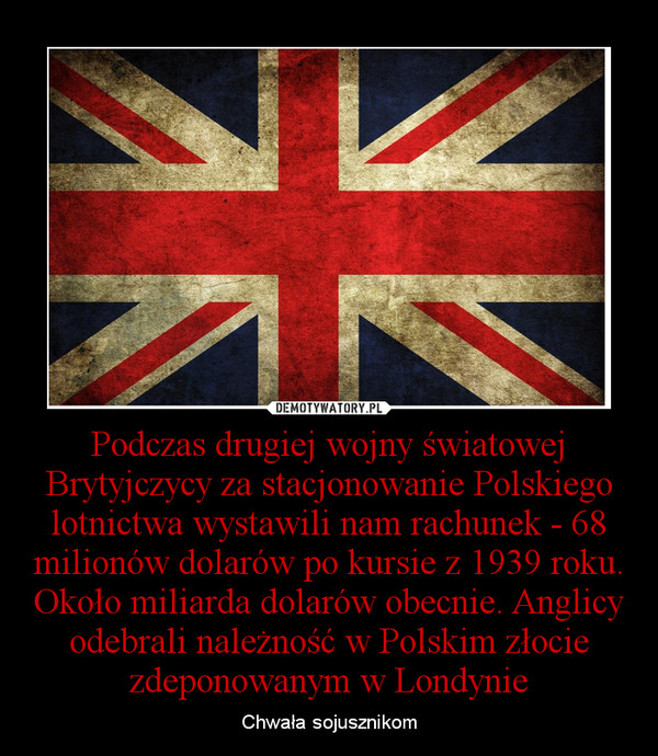 Podczas drugiej wojny światowej Brytyjczycy za stacjonowanie Polskiego lotnictwa wystawili nam rachunek - 68 milionów dolarów po kursie z 1939 roku. Około miliarda dolarów obecnie. Anglicy odebrali należność w Polskim złocie zdeponowanym w Londynie – Chwała sojusznikom 