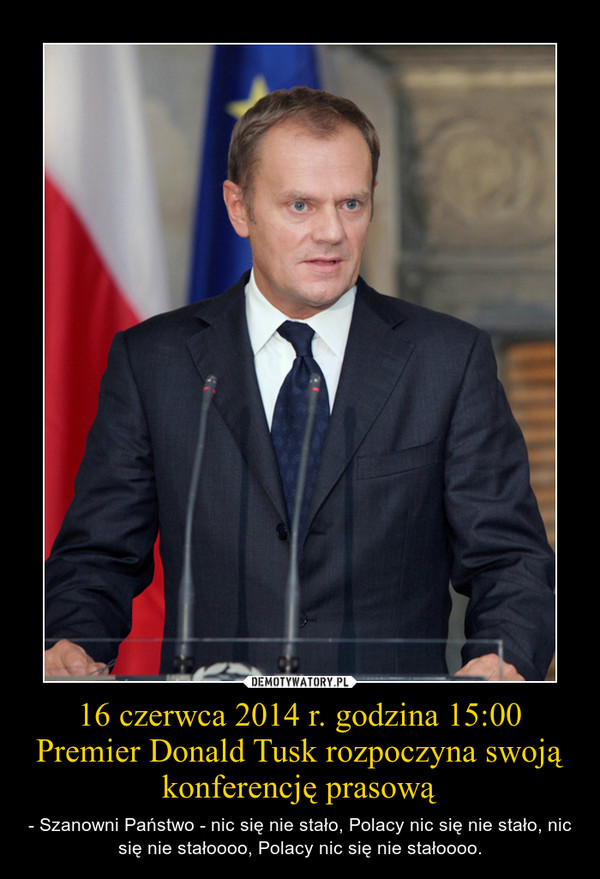 16 czerwca 2014 r. godzina 15:00Premier Donald Tusk rozpoczyna swoją konferencję prasową – - Szanowni Państwo - nic się nie stało, Polacy nic się nie stało, nic się nie stałoooo, Polacy nic się nie stałoooo. 