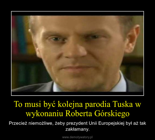 To musi być kolejna parodia Tuska w wykonaniu Roberta Górskiego – Przecież niemożliwe, żeby prezydent Unii Europejskiej był aż tak zakłamany. 