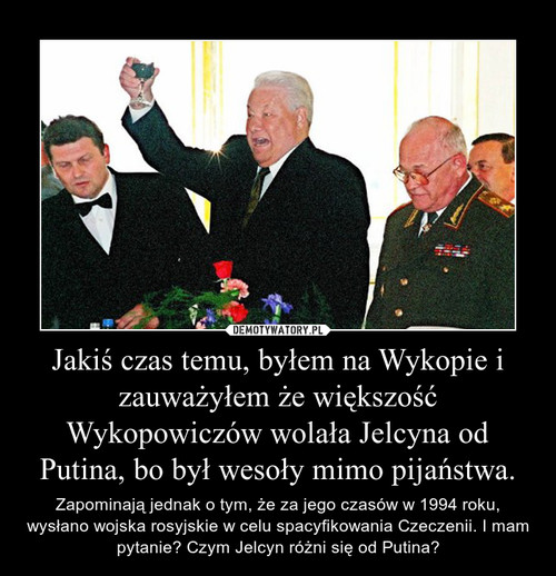 Jakiś czas temu, byłem na Wykopie i zauważyłem że większość Wykopowiczów wolała Jelcyna od Putina, bo był wesoły mimo pijaństwa.