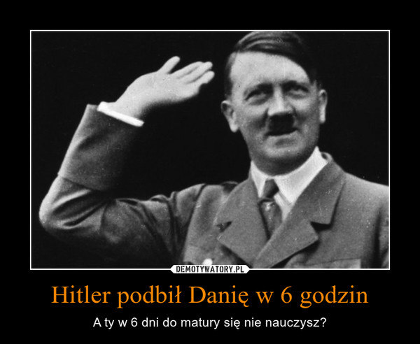 Hitler podbił Danię w 6 godzin – A ty w 6 dni do matury się nie nauczysz? 