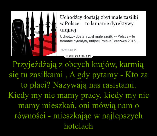 Przyjeżdżają z obcych krajów, karmią się tu zasiłkami , A gdy pytamy - Kto za to płaci? Nazywają nas rasistami.Kiedy my nie mamy pracy, kiedy my nie mamy mieszkań, oni mówią nam o równości - mieszkając w najlepszych hotelach –  Uchodźcy dostają zbyt małe zasiłki w Polsce – to łamanie dyrektywy unijnejZdaniem Trybunału Sprawiedliwości UE uchodźcy ubiegający się o azyl w danym kraju muszą mieć pomoc socjalną na wysokim poziomie – tak aby dzięki zasiłkom można było wynająć mieszkanie.