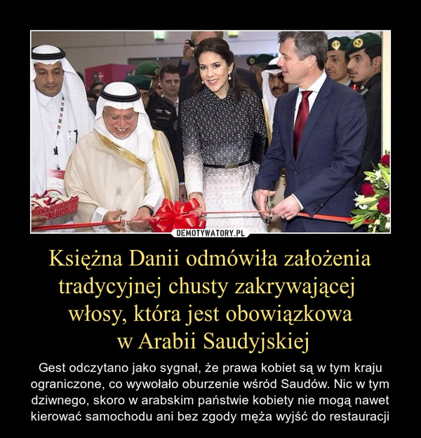 Księżna Danii odmówiła założenia tradycyjnej chusty zakrywającej włosy, która jest obowiązkowa w Arabii Saudyjskiej – Gest odczytano jako sygnał, że prawa kobiet są w tym kraju ograniczone, co wywołało oburzenie wśród Saudów. Nic w tym dziwnego, skoro w arabskim państwie kobiety nie mogą nawet kierować samochodu ani bez zgody męża wyjść do restauracji 