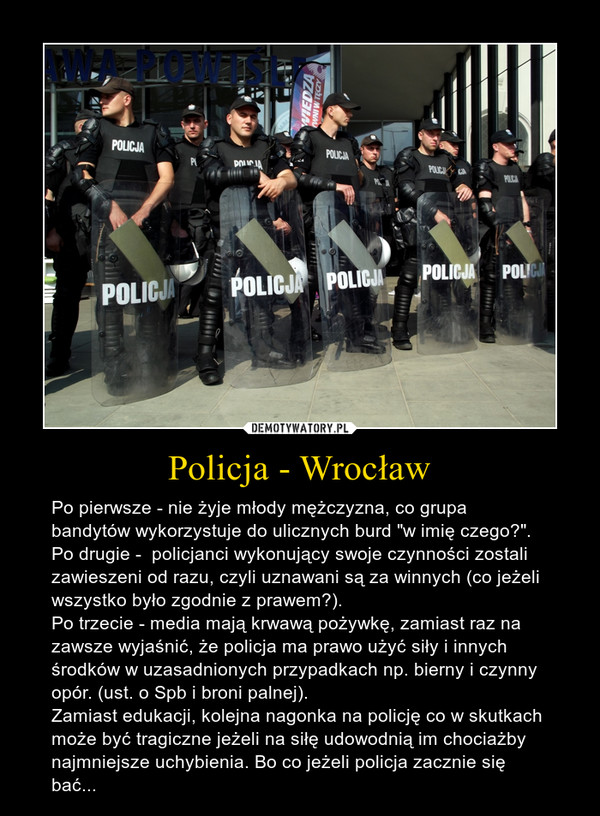 Policja - Wrocław – Po pierwsze - nie żyje młody mężczyzna, co grupa bandytów wykorzystuje do ulicznych burd "w imię czego?".Po drugie -  policjanci wykonujący swoje czynności zostali zawieszeni od razu, czyli uznawani są za winnych (co jeżeli wszystko było zgodnie z prawem?).Po trzecie - media mają krwawą pożywkę, zamiast raz na zawsze wyjaśnić, że policja ma prawo użyć siły i innych środków w uzasadnionych przypadkach np. bierny i czynny opór. (ust. o Spb i broni palnej).Zamiast edukacji, kolejna nagonka na policję co w skutkach może być tragiczne jeżeli na siłę udowodnią im chociażby najmniejsze uchybienia. Bo co jeżeli policja zacznie się bać... 