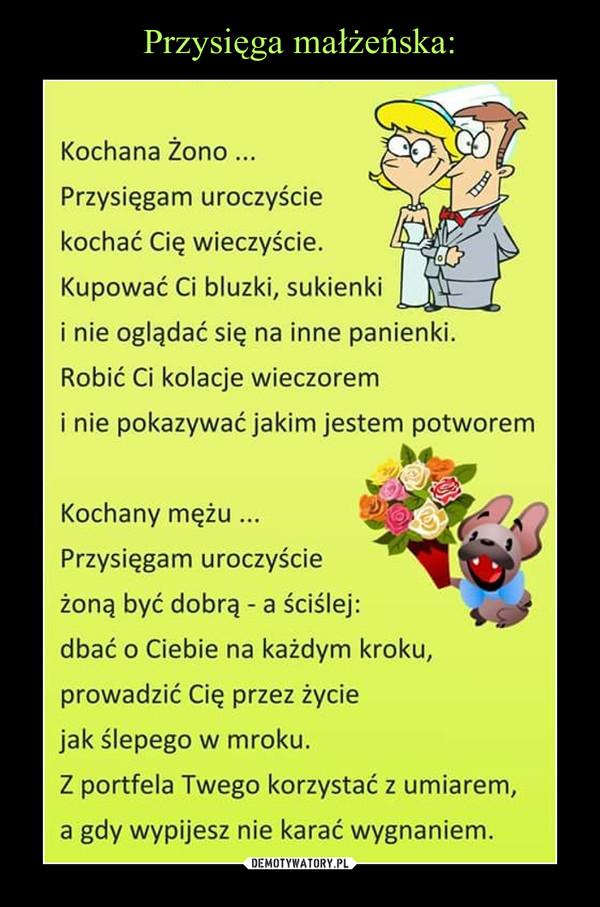  –  Kochana Żono...Przysięgam uroczyściekochać Cię wieczyście.Kupować Ci bluzki, suki nie oglądać się na inne panienki.Robić Ci kolacje wieczoremi nie pokazywać jakim jestem potworemKochany mężu ...Przysięgam uroczyścieżoną być dobrą - a ściślejdbać o Ciebie na każdym kroku,prowadzić Cię przez życiejak ślepego w mroku.Z portfela Twego korzystać z umiarem,a gdy wypijesz nie karać wygnaniem.