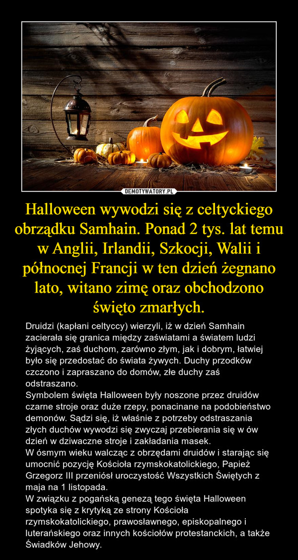 Halloween wywodzi się z celtyckiego obrządku Samhain. Ponad 2 tys. lat temu w Anglii, Irlandii, Szkocji, Walii i północnej Francji w ten dzień żegnano lato, witano zimę oraz obchodzono święto zmarłych.