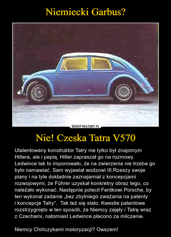 Nie! Czeska Tatra V570 – Utalentowany konstruktor Tatry nie tylko był znajomym Hitlera, ale i peplą. Hitler zapraszał go na rozmowy. Ledwince tak to imponowało, że na zwierzenia nie trzeba go było namawiać. Sam wyjawiał wodzowi III Rzeszy swoje plany i na tyle dokładnie zaznajamiał z koncepcjami rozwojowymi, że Führer uzyskał konkretny obraz tego, co należało wykonać. Następnie polecił Ferdkowi Porsche, by ten wykonał zadanie „bez zbytniego zważania na patenty i koncepcje Tatry”.  Tak też się stało. Kwestie patentowe rozstrzygnięto w ten sposób, że Niemcy zajęły i Tatrę wraz z Czechami, natomiast Ledwince płacono za milczenie.Niemcy Chińczykami motoryzacji? Owszem! 