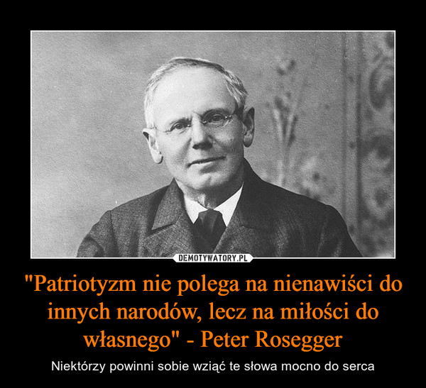 "Patriotyzm nie polega na nienawiści do innych narodów, lecz na miłości do własnego" - Peter Rosegger – Niektórzy powinni sobie wziąć te słowa mocno do serca 