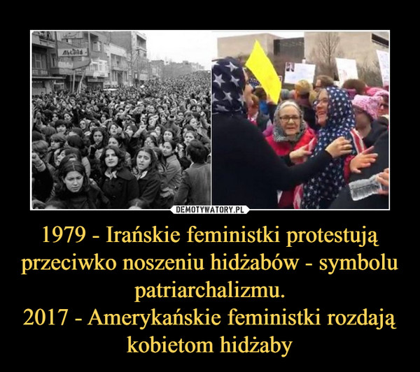 1979 - Irańskie feministki protestują przeciwko noszeniu hidżabów - symbolu patriarchalizmu.2017 - Amerykańskie feministki rozdają kobietom hidżaby –  