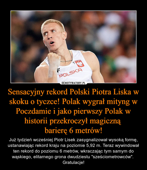 Sensacyjny rekord Polski Piotra Liska w skoku o tyczce! Polak wygrał mityng w Poczdamie i jako pierwszy Polak w historii przekroczył magiczną barierę 6 metrów! – Już tydzień wcześniej Piotr Lisek zasygnalizował wysoką formę, ustanawiając rekord kraju na poziomie 5,92 m. Teraz wywindował ten rekord do poziomu 6 metrów, wkraczając tym samym do wąskiego, elitarnego grona dwudziestu "sześciometrowców". Gratulacje! 