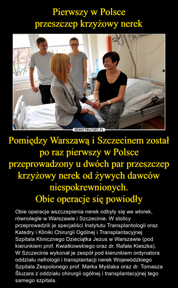 Pomiędzy Warszawą i Szczecinem został po raz pierwszy w Polsce przeprowadzony u dwóch par przeszczep krzyżowy nerek od żywych dawców niespokrewnionych.Obie operacje się powiodły – Obie operacje wszczepienia nerek odbyły się we wtorek, równolegle w Warszawie i Szczecinie. W stolicy przeprowadzili je specjaliści Instytutu Transplantologii oraz Katedry i Kliniki Chirurgii Ogólnej i Transplantacyjnej Szpitala Klinicznego Dzieciątka Jezus w Warszawie (pod kierunkiem prof. Kwiatkowskiego oraz dr. Rafała Kieszka). W Szczecinie wykonał je zespół pod kierunkiem ordynatora oddziału nefrologii i transplantacji nerek Wojewódzkiego Szpitala Zespolonego prof. Marka Myślaka oraz dr. Tomasza Śluzara z oddziału chirurgii ogólnej i transplantacyjnej tego samego szpitala. 