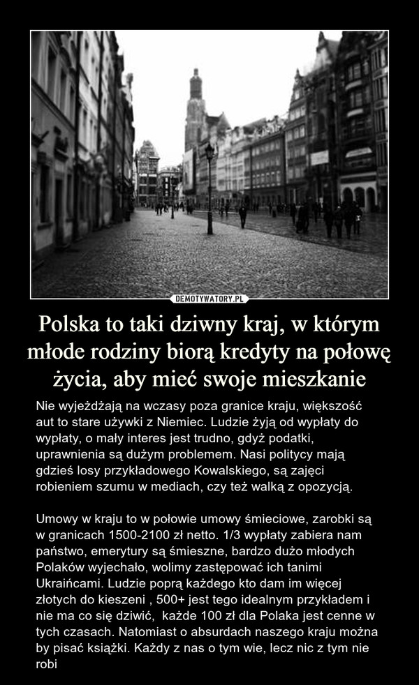 Polska to taki dziwny kraj, w którym młode rodziny biorą kredyty na połowę życia, aby mieć swoje mieszkanie – Nie wyjeżdżają na wczasy poza granice kraju, większość aut to stare używki z Niemiec. Ludzie żyją od wypłaty do wypłaty, o mały interes jest trudno, gdyż podatki, uprawnienia są dużym problemem. Nasi politycy mają gdzieś losy przykładowego Kowalskiego, są zajęci robieniem szumu w mediach, czy też walką z opozycją. Umowy w kraju to w połowie umowy śmieciowe, zarobki są w granicach 1500-2100 zł netto. 1/3 wypłaty zabiera nam państwo, emerytury są śmieszne, bardzo dużo młodych Polaków wyjechało, wolimy zastępować ich tanimi Ukraińcami. Ludzie poprą każdego kto dam im więcej złotych do kieszeni , 500+ jest tego idealnym przykładem i nie ma co się dziwić,  każde 100 zł dla Polaka jest cenne w tych czasach. Natomiast o absurdach naszego kraju można by pisać książki. Każdy z nas o tym wie, lecz nic z tym nie robi 