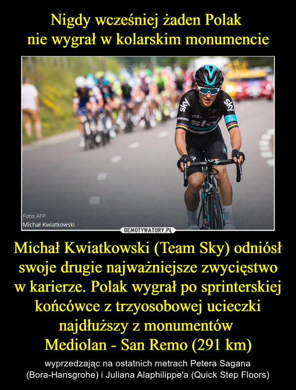 Nigdy wcześniej żaden Polak 
nie wygrał w kolarskim monumencie Michał Kwiatkowski (Team Sky) odniósł swoje drugie najważniejsze zwycięstwo w karierze. Polak wygrał po sprinterskiej końcówce z trzyosobowej ucieczki najdłuższy z monumentów 
Mediolan - San Remo (291 km)