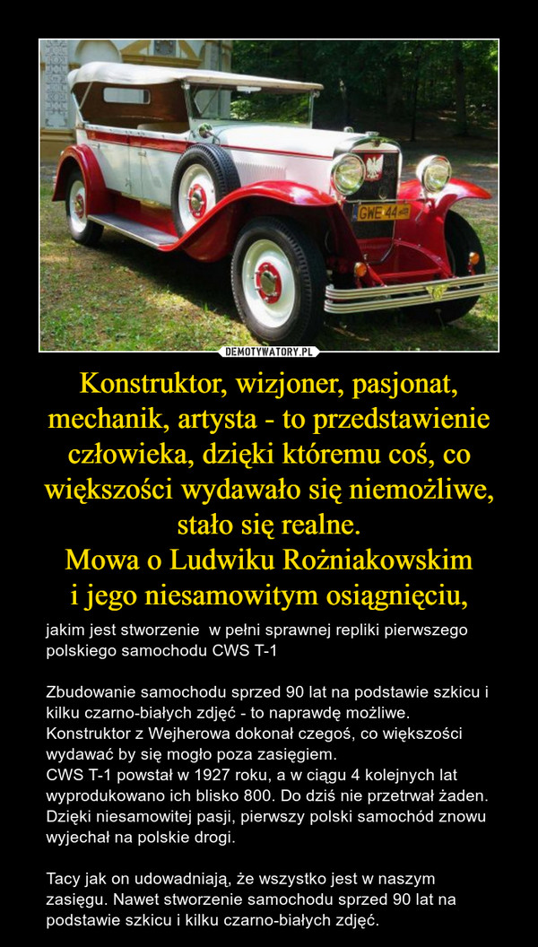 Konstruktor, wizjoner, pasjonat, mechanik, artysta - to przedstawienie człowieka, dzięki któremu coś, co większości wydawało się niemożliwe, stało się realne.Mowa o Ludwiku Rożniakowskimi jego niesamowitym osiągnięciu, – jakim jest stworzenie  w pełni sprawnej repliki pierwszego polskiego samochodu CWS T-1Zbudowanie samochodu sprzed 90 lat na podstawie szkicu i kilku czarno-białych zdjęć - to naprawdę możliwe. Konstruktor z Wejherowa dokonał czegoś, co większości wydawać by się mogło poza zasięgiem.CWS T-1 powstał w 1927 roku, a w ciągu 4 kolejnych lat wyprodukowano ich blisko 800. Do dziś nie przetrwał żaden. Dzięki niesamowitej pasji, pierwszy polski samochód znowu wyjechał na polskie drogi. Tacy jak on udowadniają, że wszystko jest w naszym zasięgu. Nawet stworzenie samochodu sprzed 90 lat na podstawie szkicu i kilku czarno-białych zdjęć. 