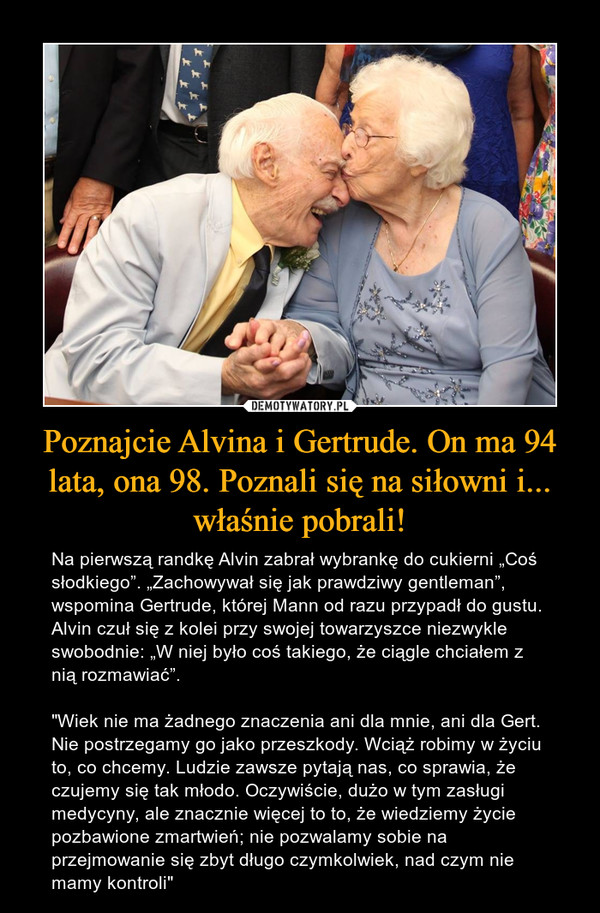 Poznajcie Alvina i Gertrude. On ma 94 lata, ona 98. Poznali się na siłowni i... właśnie pobrali! – Na pierwszą randkę Alvin zabrał wybrankę do cukierni „Coś słodkiego”. „Zachowywał się jak prawdziwy gentleman”, wspomina Gertrude, której Mann od razu przypadł do gustu. Alvin czuł się z kolei przy swojej towarzyszce niezwykle swobodnie: „W niej było coś takiego, że ciągle chciałem z nią rozmawiać”."Wiek nie ma żadnego znaczenia ani dla mnie, ani dla Gert. Nie postrzegamy go jako przeszkody. Wciąż robimy w życiu to, co chcemy. Ludzie zawsze pytają nas, co sprawia, że czujemy się tak młodo. Oczywiście, dużo w tym zasługi medycyny, ale znacznie więcej to to, że wiedziemy życie pozbawione zmartwień; nie pozwalamy sobie na przejmowanie się zbyt długo czymkolwiek, nad czym nie mamy kontroli" 