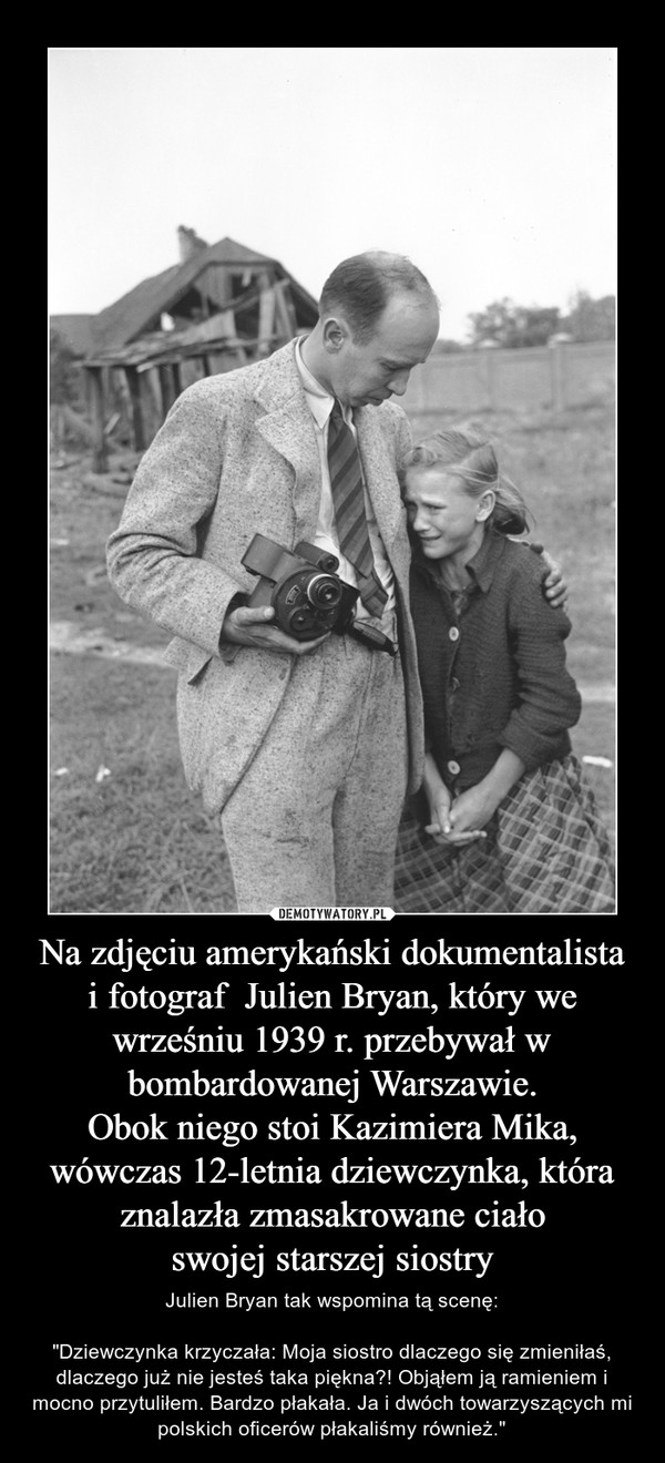 Na zdjęciu amerykański dokumentalistai fotograf  Julien Bryan, który we wrześniu 1939 r. przebywał w bombardowanej Warszawie.Obok niego stoi Kazimiera Mika, wówczas 12-letnia dziewczynka, która znalazła zmasakrowane ciałoswojej starszej siostry – Julien Bryan tak wspomina tą scenę:"Dziewczynka krzyczała: Moja siostro dlaczego się zmieniłaś, dlaczego już nie jesteś taka piękna?! Objąłem ją ramieniem i mocno przytuliłem. Bardzo płakała. Ja i dwóch towarzyszących mi polskich oficerów płakaliśmy również." 