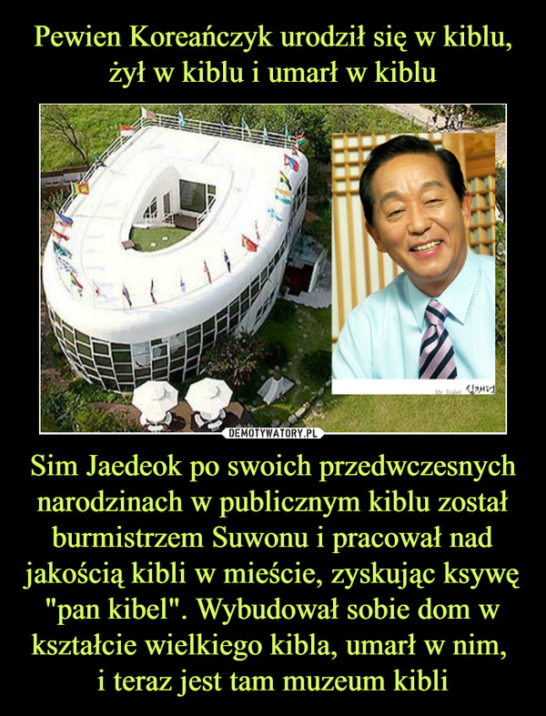 Sim Jaedeok po swoich przedwczesnych narodzinach w publicznym kiblu został burmistrzem Suwonu i pracował nad jakością kibli w mieście, zyskując ksywę "pan kibel". Wybudował sobie dom w kształcie wielkiego kibla, umarł w nim, i teraz jest tam muzeum kibli –  