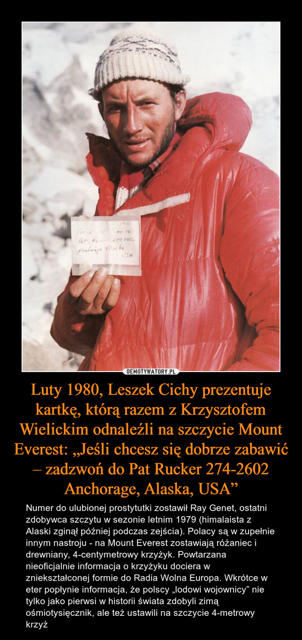 Luty 1980, Leszek Cichy prezentuje kartkę, którą razem z Krzysztofem Wielickim odnaleźli na szczycie Mount Everest: „Jeśli chcesz się dobrze zabawić – zadzwoń do Pat Rucker 274-2602 Anchorage, Alaska, USA” – Numer do ulubionej prostytutki zostawił Ray Genet, ostatni zdobywca szczytu w sezonie letnim 1979 (himalaista z Alaski zginął później podczas zejścia). Polacy są w zupełnie innym nastroju - na Mount Everest zostawiają różaniec i drewniany, 4-centymetrowy krzyżyk. Powtarzana nieoficjalnie informacja o krzyżyku dociera w zniekształconej formie do Radia Wolna Europa. Wkrótce w eter popłynie informacja, że polscy „lodowi wojownicy” nie tylko jako pierwsi w historii świata zdobyli zimą ośmiotysięcznik, ale też ustawili na szczycie 4-metrowy krzyż 