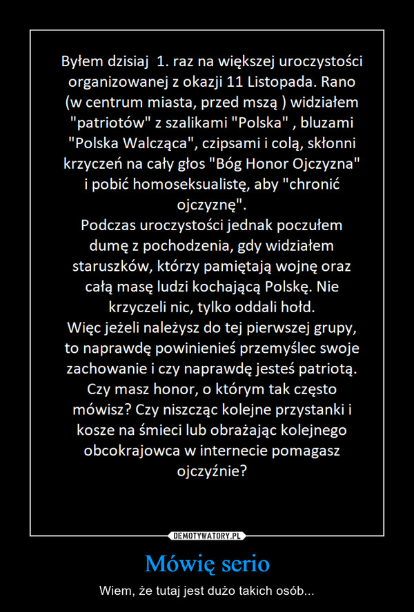 Mówię serio – Wiem, że tutaj jest dużo takich osób... Byłem dzisiaj 1. raz na większej uroczystości organizowanej z okazji 11 Listopada. Rano w centrum miasta, przed mszą widziałem patriotów z szalikami Polska , bluzami Polska Walcząca, czipsami i colą, skłonni krzyczeć na cały głos Bóg Honor Ojczyzna i pobić homoseksualistę, aby chronić ojczyznę. Podczas uroczystości jednak poczułem dumę z pochodzenia, gdy widziałem staruszków, którzy pamiętają wojnę oraz całą masę ludzi kochającą Polskę. Nie krzyczeli nic, tylko oddali hołd. Więc jeżeli należysz do tej pierwszej fgrupy, to naprawdę powinieneś przemyśleć swoje zachowanie i czy naprawdę jesteś patriotą. Czy masz honor, o którym tak czesto mówisz? Czy niszcząc kolejne przystanki i kosze na śmieci lub obrażając kolejnego obcokrajowca w internecie pomagasz ojczyźnie?