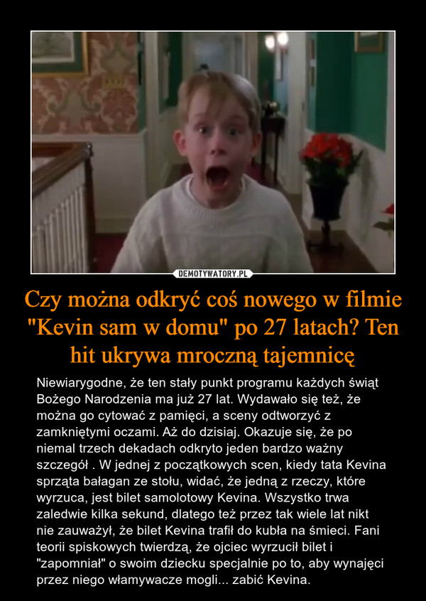 Czy można odkryć coś nowego w filmie "Kevin sam w domu" po 27 latach? Ten hit ukrywa mroczną tajemnicę – Niewiarygodne, że ten stały punkt programu każdych świąt Bożego Narodzenia ma już 27 lat. Wydawało się też, że można go cytować z pamięci, a sceny odtworzyć z zamkniętymi oczami. Aż do dzisiaj. Okazuje się, że po niemal trzech dekadach odkryto jeden bardzo ważny szczegół . W jednej z początkowych scen, kiedy tata Kevina sprząta bałagan ze stołu, widać, że jedną z rzeczy, które wyrzuca, jest bilet samolotowy Kevina. Wszystko trwa zaledwie kilka sekund, dlatego też przez tak wiele lat nikt nie zauważył, że bilet Kevina trafił do kubła na śmieci. Fani teorii spiskowych twierdzą, że ojciec wyrzucił bilet i "zapomniał" o swoim dziecku specjalnie po to, aby wynajęci przez niego włamywacze mogli... zabić Kevina. 