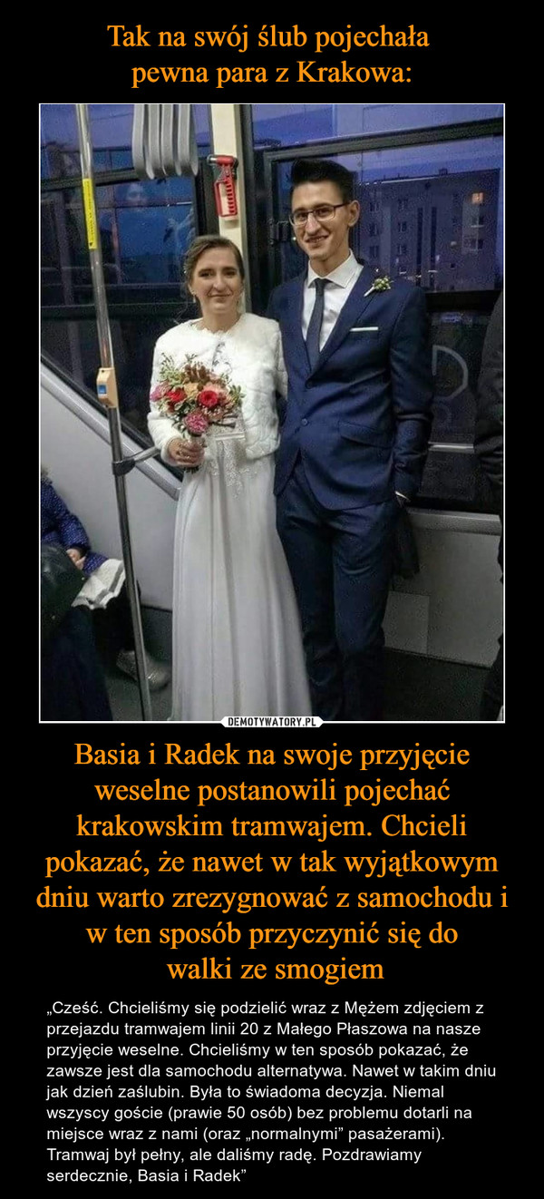 Tak na swój ślub pojechała 
pewna para z Krakowa: Basia i Radek na swoje przyjęcie weselne postanowili pojechać krakowskim tramwajem. Chcieli pokazać, że nawet w tak wyjątkowym dniu warto zrezygnować z samochodu i w ten sposób przyczynić się do
 walki ze smogiem