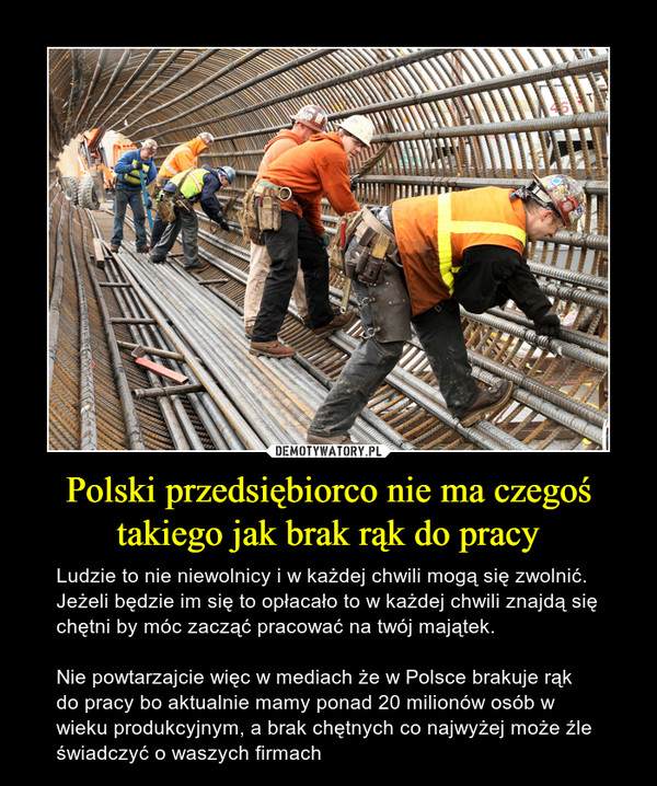 Polski przedsiębiorco nie ma czegoś takiego jak brak rąk do pracy – Ludzie to nie niewolnicy i w każdej chwili mogą się zwolnić. Jeżeli będzie im się to opłacało to w każdej chwili znajdą się chętni by móc zacząć pracować na twój majątek. Nie powtarzajcie więc w mediach że w Polsce brakuje rąk do pracy bo aktualnie mamy ponad 20 milionów osób w wieku produkcyjnym, a brak chętnych co najwyżej może źle świadczyć o waszych firmach 