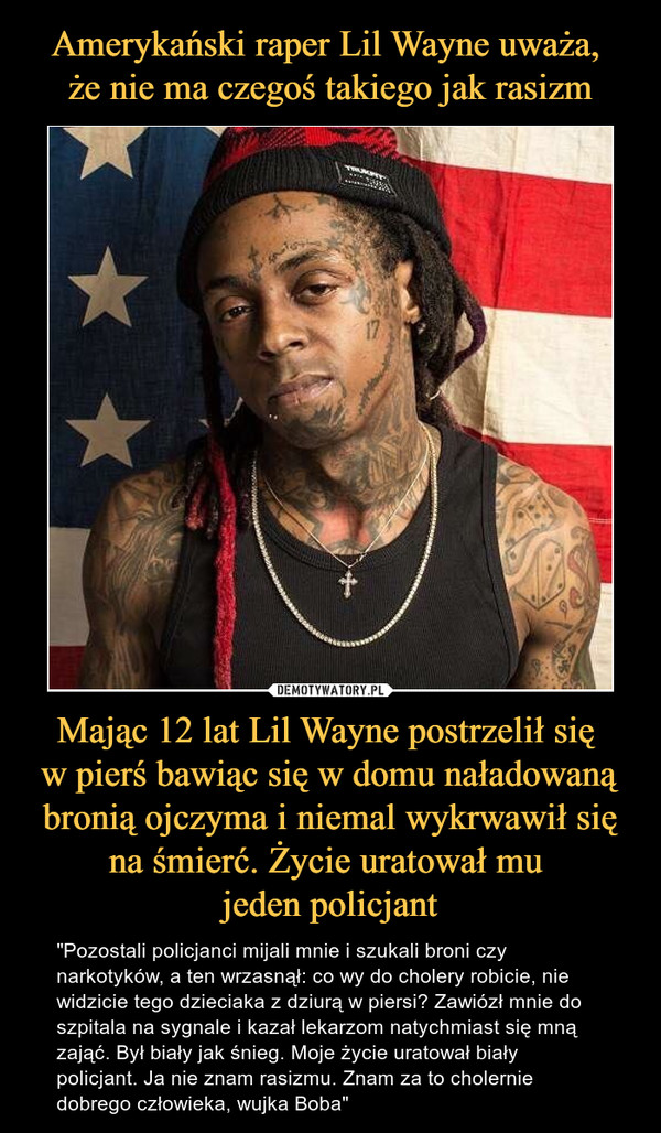 Mając 12 lat Lil Wayne postrzelił się w pierś bawiąc się w domu naładowaną bronią ojczyma i niemal wykrwawił się na śmierć. Życie uratował mu jeden policjant – "Pozostali policjanci mijali mnie i szukali broni czy narkotyków, a ten wrzasnął: co wy do cholery robicie, nie widzicie tego dzieciaka z dziurą w piersi? Zawiózł mnie do szpitala na sygnale i kazał lekarzom natychmiast się mną zająć. Był biały jak śnieg. Moje życie uratował biały policjant. Ja nie znam rasizmu. Znam za to cholernie dobrego człowieka, wujka Boba" 
