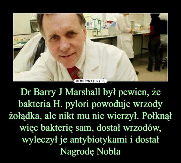 Dr Barry J Marshall był pewien, że bakteria H. pylori powoduje wrzody żołądka, ale nikt mu nie wierzył. Połknął więc bakterię sam, dostał wrzodów, wyleczył je antybiotykami i dostał Nagrodę Nobla –  