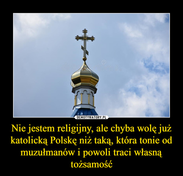 Nie jestem religijny, ale chyba wolę już katolicką Polskę niż taką, która tonie od muzułmanów i powoli traci własną tożsamość