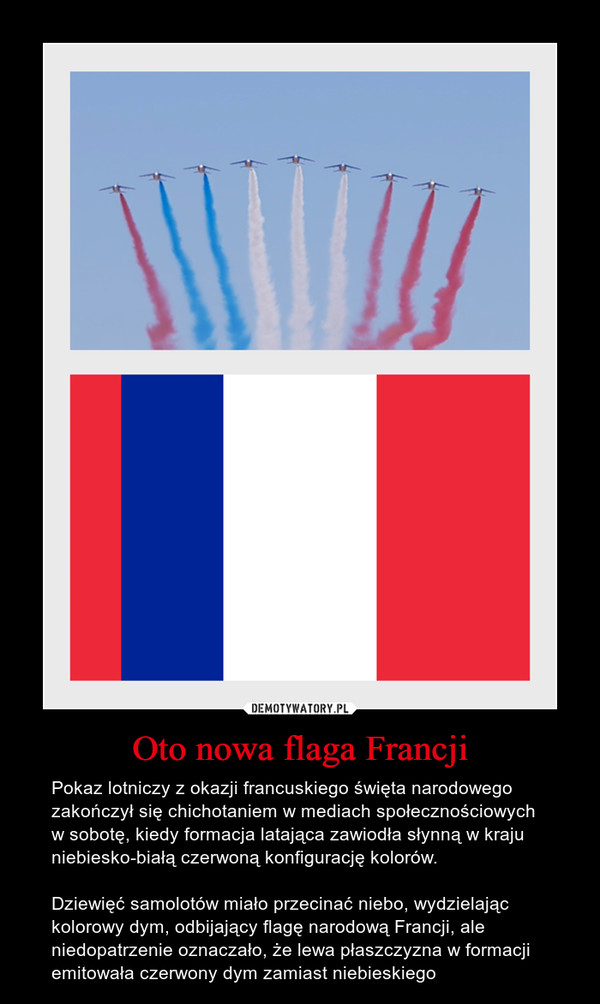 Oto nowa flaga Francji – Pokaz lotniczy z okazji francuskiego święta narodowego zakończył się chichotaniem w mediach społecznościowych w sobotę, kiedy formacja latająca zawiodła słynną w kraju niebiesko-białą czerwoną konfigurację kolorów.Dziewięć samolotów miało przecinać niebo, wydzielając kolorowy dym, odbijający flagę narodową Francji, ale niedopatrzenie oznaczało, że lewa płaszczyzna w formacji emitowała czerwony dym zamiast niebieskiego 