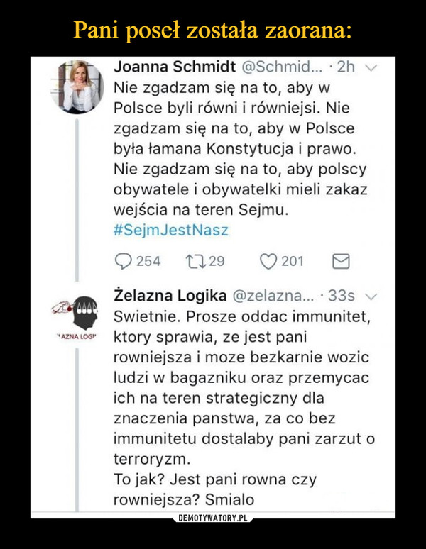  –  Nie zgadzam się na to, aby w Polsce byli równi i równiejsi. Nie zgadzam się na to, aby w Polsce była łamana Konstytucja i prawo. Nie zgadzam się na to, aby polscy obywatele i obywatelki mieli zakaz wejścia na teren Sejmu. #SejmJestNasz Q 254 C1,29 Q 201 H Żelazna Logika @zelazna... • 33s Swietnie. Prosze oddac immunitet, ktory sprawia, ze jest pani rowniejsza i moze bezkarnie wozic ludzi w bagazniku oraz przemycac ich na teren strategiczny dla znaczenia panstwa, za co bez immunitetu dostalaby pani zarzut o terroryzm. To jak? Jest pani rowna czy rowniejsza? Smialo 