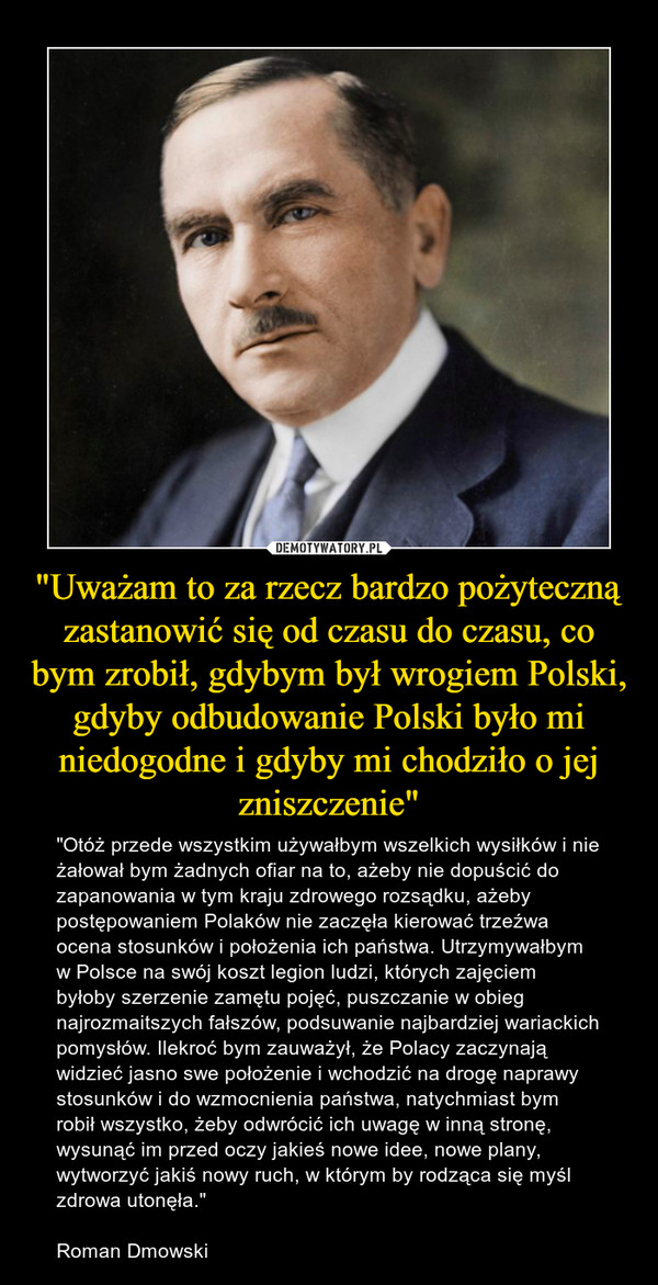 "Uważam to za rzecz bardzo pożyteczną zastanowić się od czasu do czasu, co bym zrobił, gdybym był wrogiem Polski, gdyby odbudowanie Polski było mi niedogodne i gdyby mi chodziło o jej zniszczenie" – "Otóż przede wszystkim używałbym wszelkich wysiłków i nie żałował bym żadnych ofiar na to, ażeby nie dopuścić do zapanowania w tym kraju zdrowego rozsądku, ażeby postępowaniem Polaków nie zaczęła kierować trzeźwa ocena stosunków i położenia ich państwa. Utrzymywałbym w Polsce na swój koszt legion ludzi, których zajęciem byłoby szerzenie zamętu pojęć, puszczanie w obieg najrozmaitszych fałszów, podsuwanie najbardziej wariackich pomysłów. Ilekroć bym zauważył, że Polacy zaczynają widzieć jasno swe położenie i wchodzić na drogę naprawy stosunków i do wzmocnienia państwa, natychmiast bym robił wszystko, żeby odwrócić ich uwagę w inną stronę, wysunąć im przed oczy jakieś nowe idee, nowe plany, wytworzyć jakiś nowy ruch, w którym by rodząca się myśl zdrowa utonęła."Roman Dmowski 