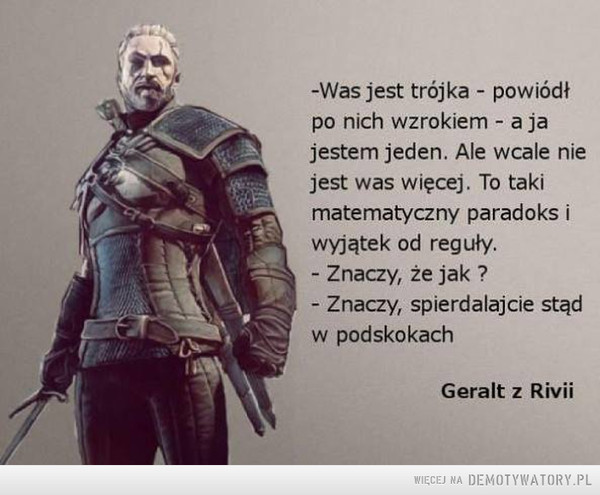Geralt z Rivii –  -Was jest trójka - powiódł po nich wzrokiem - a ja jestem jeden. Ale wcale nie jest was więcej. To taki matematyczny paradoks i wyjątek od reguły. - Znaczy, że jak ? - Znaczy, spierdalajcie stąd w podskokach Geralt z Rivii