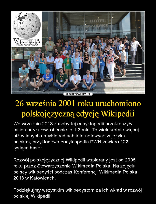 26 września 2001 roku uruchomiono polskojęzyczną edycję Wikipedii – We wrześniu 2013 zasoby tej encyklopedii przekroczyły milion artykułów, obecnie to 1,3 mln. To wielokrotnie więcej niż w innych encyklopediach internetowych w języku polskim, przykładowo encyklopedia PWN zawiera 122 tysiące haseł. Rozwój polskojęzycznej Wikipedii wspierany jest od 2005 roku przez Stowarzyszenie Wikimedia Polska. Na zdjęciu polscy wikipedyści podczas Konferencji Wikimedia Polska 2018 w Katowicach.Podziękujmy wszystkim wikipedystom za ich wkład w rozwój polskiej Wikipedii! 