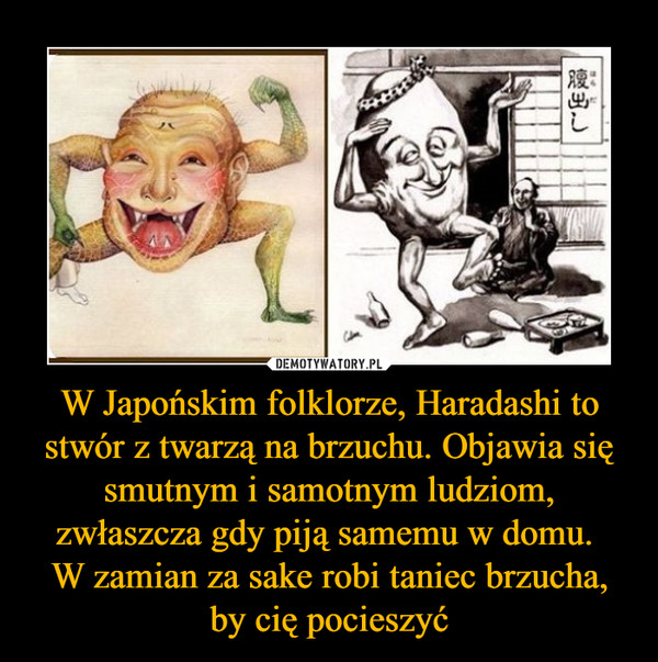 W Japońskim folklorze, Haradashi to stwór z twarzą na brzuchu. Objawia się smutnym i samotnym ludziom, zwłaszcza gdy piją samemu w domu. 
W zamian za sake robi taniec brzucha, by cię pocieszyć