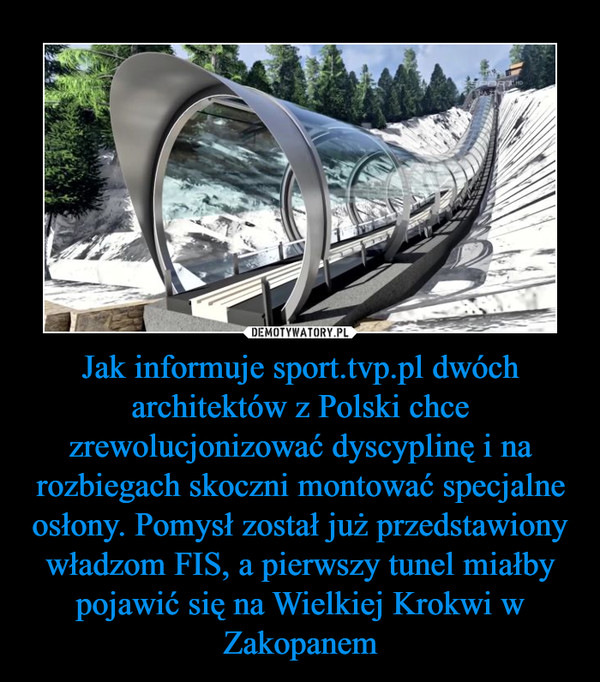Jak informuje sport.tvp.pl dwóch architektów z Polski chce zrewolucjonizować dyscyplinę i na rozbiegach skoczni montować specjalne osłony. Pomysł został już przedstawiony władzom FIS, a pierwszy tunel miałby pojawić się na Wielkiej Krokwi w Zakopanem –  