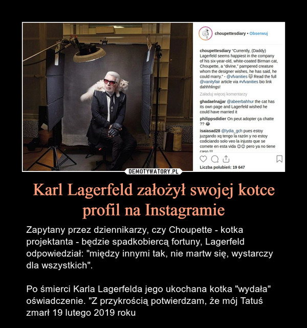 Karl Lagerfeld założył swojej kotce profil na Instagramie – Zapytany przez dziennikarzy, czy Choupette - kotka projektanta - będzie spadkobiercą fortuny, Lagerfeld odpowiedział: "między innymi tak, nie martw się, wystarczy dla wszystkich".Po śmierci Karla Lagerfelda jego ukochana kotka "wydała" oświadczenie. "Z przykrością potwierdzam, że mój Tatuś zmarł 19 lutego 2019 roku 