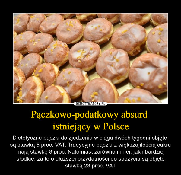 Pączkowo-podatkowy absurd istniejący w Polsce – Dietetyczne pączki do zjedzenia w ciągu dwóch tygodni objęte są stawką 5 proc. VAT. Tradycyjne pączki z większą ilością cukru mają stawkę 8 proc. Natomiast zarówno mniej, jak i bardziej słodkie, za to o dłuższej przydatności do spożycia są objęte stawką 23 proc. VAT 
