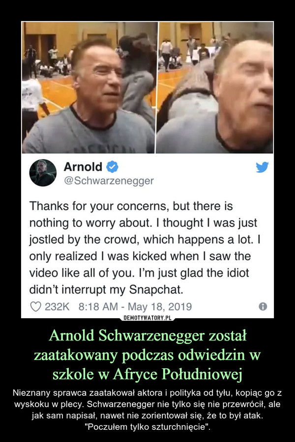 Arnold Schwarzenegger został zaatakowany podczas odwiedzin w szkole w Afryce Południowej – Nieznany sprawca zaatakował aktora i polityka od tyłu, kopiąc go z wyskoku w plecy. Schwarzenegger nie tylko się nie przewrócił, ale jak sam napisał, nawet nie zorientował się, że to był atak."Poczułem tylko szturchnięcie". Arnold 0 @Schwarzenegger Thanks for your concerns, but there is nothing to worry about. I thought I was just jostled by the crowd, which happens a lot. I only realized I was kicked when I saw the video like all of you. I'm just glad the idiot didn't interrupt my Snapchat.