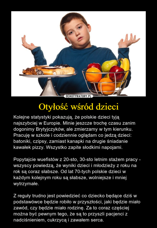 Otyłość wśród dzieci – Kolejne statystyki pokazują, że polskie dzieci tyją najszybciej w Europie. Minie jeszcze trochę czasu zanim dogonimy Brytyjczyków, ale zmierzamy w tym kierunku. Pracuję w szkole i codziennie oglądam co jedzą dzieci: batoniki, czipsy, zamiast kanapki na drugie śniadanie kawałek pizzy. Wszystko zapite słodkimi napojami. Popytajcie wuefistów z 20-sto, 30-sto letnim stażem pracy - wszyscy powiedzą, że wyniki dzieci i młodzieży z roku na rok są coraz słabsze. Od lat 70-tych polskie dzieci w każdym kolejnym roku są słabsze, wolniejsze i mniej wytrzymałe. Z reguły trudno jest powiedzieć co dziecko będące dziś w podstawówce będzie robiło w przyszłości, jaki będzie miało zawód, czy będzie miało rodzinę. Za to coraz częściej można być pewnym tego, że są to przyszli pacjenci z nadciśnieniem, cukrzycą i zawałem serca. 