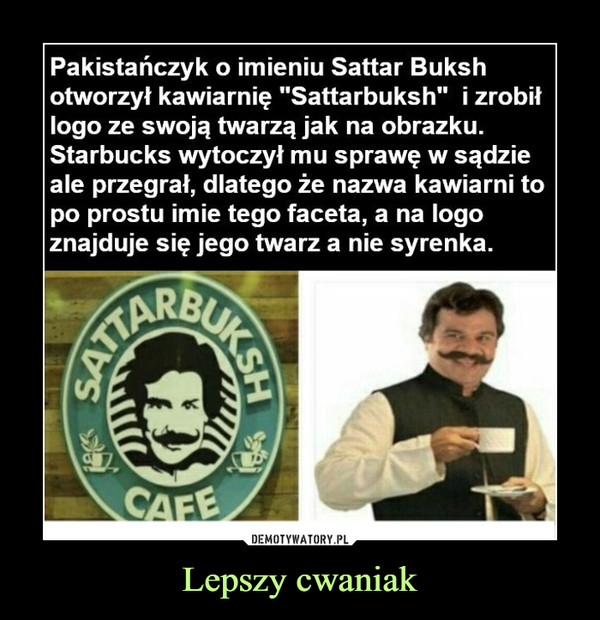 Lepszy cwaniak –  Pakistańczyk o imieniu Sattar Buksh otworzył kawiarnię "Sattarbuksh" i zrobił logo ze swoją twarzą jak na obrazku. Starbucks wytoczył mu sprawę w sądzie ale przegrał, dlatego że nazwa kawiarni to po prostu imie tego faceta, a na logo znajduje się jego twarz a nie syrenka.