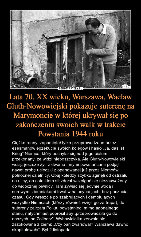 Lata 70. XX wieku, Warszawa, Wacław Gluth-Nowowiejski pokazuje suterenę na Marymoncie w której ukrywał się po zakończeniu swoich walk w trakcie Powstania 1944 roku – Ciężko ranny, zapamiętał tylko przeprowadzane przez esesmanów egzekucje swoich kolegów i hasło „Ja, das ist Krieg” Niemca, który pochylał się nad jego ciałem, przekonany, że widzi nieboszczyka. Ale Gluth-Nowowiejski wciąż jeszcze żył, z dwoma innymi powstańcami podjął nawet próbę ucieczki z opanowanej już przez Niemców północnej dzielnicy. Obaj koledzy szybko zginęli od ostrzału na ulicy, on ostatkiem sił zdołał wczołgać się niezauważony do widocznej piwnicy. Tam żywiąc się jedynie wodą i surowymi ziemniakami trwał w halucynacjach, bez poczucia czasu. Gdy wreszcie po szabrujących i demolujących wszystko Niemcach (którzy również wzięli go za trupa), do sutereny zajrzała Polka, powstaniec, mimo agonalnego stanu, natychmiast poprosił aby „przeprowadziła go do naszych, na Żoliborz”. Wybawicielka zerwała się zszokowana z ziemi: „Czy pan zwariował? Warszawa dawno skapitulowała”. Był 2 listopada 