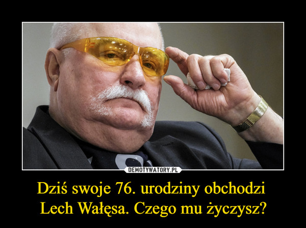 Dziś swoje 76. urodziny obchodzi Lech Wałęsa. Czego mu życzysz? –  