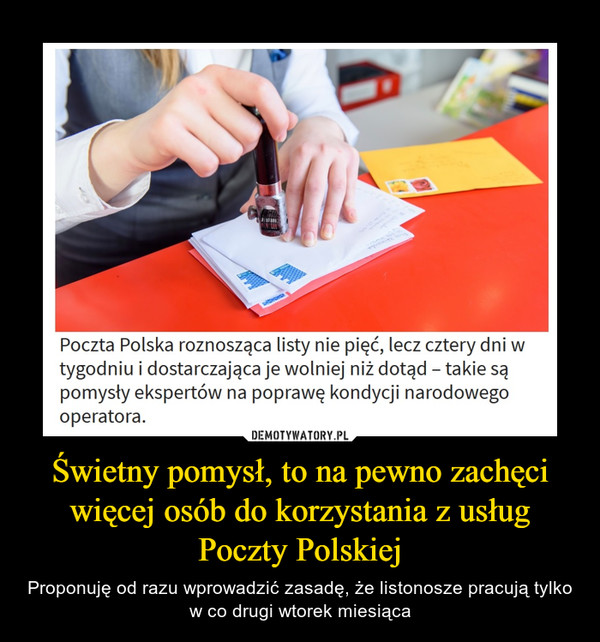Świetny pomysł, to na pewno zachęci więcej osób do korzystania z usług Poczty Polskiej – Proponuję od razu wprowadzić zasadę, że listonosze pracują tylko w co drugi wtorek miesiąca Poczta Polska roznosząca listy nie pięć, lecz cztery dni w tygodniu i dostarczająca je wolniej niż dotąd - takie są pomysły ekspertów na poprawę kondycji narodowego operatora.