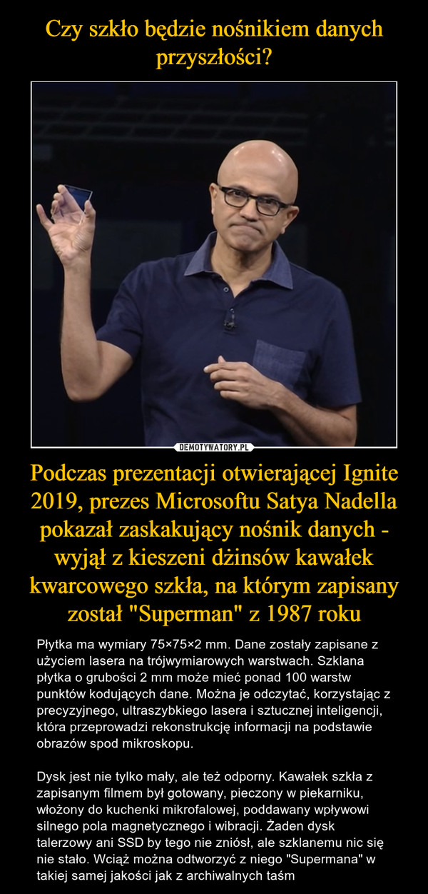 Podczas prezentacji otwierającej Ignite 2019, prezes Microsoftu Satya Nadella pokazał zaskakujący nośnik danych - wyjął z kieszeni dżinsów kawałek kwarcowego szkła, na którym zapisany został "Superman" z 1987 roku – Płytka ma wymiary 75×75×2 mm. Dane zostały zapisane z użyciem lasera na trójwymiarowych warstwach. Szklana płytka o grubości 2 mm może mieć ponad 100 warstw punktów kodujących dane. Można je odczytać, korzystając z precyzyjnego, ultraszybkiego lasera i sztucznej inteligencji, która przeprowadzi rekonstrukcję informacji na podstawie obrazów spod mikroskopu.Dysk jest nie tylko mały, ale też odporny. Kawałek szkła z zapisanym filmem był gotowany, pieczony w piekarniku, włożony do kuchenki mikrofalowej, poddawany wpływowi silnego pola magnetycznego i wibracji. Żaden dysk talerzowy ani SSD by tego nie zniósł, ale szklanemu nic się nie stało. Wciąż można odtworzyć z niego "Supermana" w takiej samej jakości jak z archiwalnych taśm 