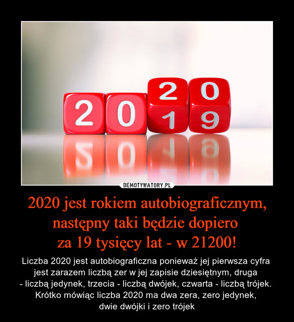 2020 jest rokiem autobiograficznym, następny taki będzie dopiero za 19 tysięcy lat - w 21200! – Liczba 2020 jest autobiograficzna ponieważ jej pierwsza cyfra jest zarazem liczbą zer w jej zapisie dziesiętnym, druga - liczbą jedynek, trzecia - liczbą dwójek, czwarta - liczbą trójek. Krótko mówiąc liczba 2020 ma dwa zera, zero jedynek, dwie dwójki i zero trójek 