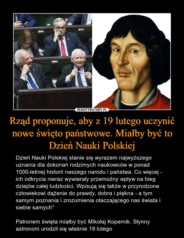 Rząd proponuje, aby z 19 lutego uczynić nowe święto państwowe. Miałby być to Dzień Nauki Polskiej – Dzień Nauki Polskiej stanie się wyrazem najwyższego uznania dla dokonań rodzimych naukowców w ponad 1000-letniej historii naszego narodu i państwa. Co więcej - ich odkrycia nieraz wywierały przemożny wpływ na bieg dziejów całej ludzkości. Wpisują się także w przyrodzone człowiekowi dążenie do prawdy, dobra i piękna - a tym samym poznania i zrozumienia otaczającego nas świata i siebie samych" Patronem święta miałby być Mikołaj Kopernik. Słynny astronom urodził się właśnie 19 lutego 