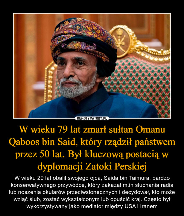 W wieku 79 lat zmarł sułtan Omanu Qaboos bin Said, który rządził państwem przez 50 lat. Był kluczową postacią w dyplomacji Zatoki Perskiej – W wieku 29 lat obalił swojego ojca, Saida bin Taimura, bardzo konserwatywnego przywódce, który zakazał m.in słuchania radia lub noszenia okularów przeciwsłonecznych i decydował, kto może wziąć ślub, zostać wykształconym lub opuścić kraj. Często był wykorzystywany jako mediator między USA i Iranem 
